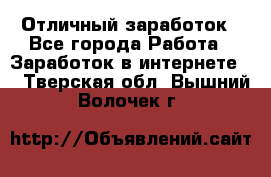 Отличный заработок - Все города Работа » Заработок в интернете   . Тверская обл.,Вышний Волочек г.